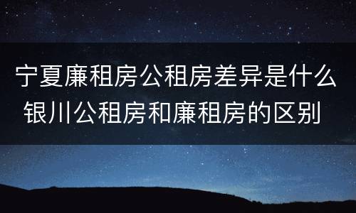 宁夏廉租房公租房差异是什么 银川公租房和廉租房的区别