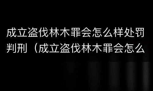 成立盗伐林木罪会怎么样处罚判刑（成立盗伐林木罪会怎么样处罚判刑吗）