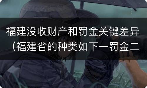 福建没收财产和罚金关键差异（福建省的种类如下一罚金二什么三没收财产）