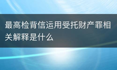 最高检背信运用受托财产罪相关解释是什么