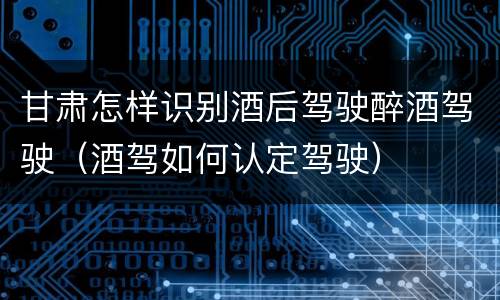 甘肃怎样识别酒后驾驶醉酒驾驶（酒驾如何认定驾驶）