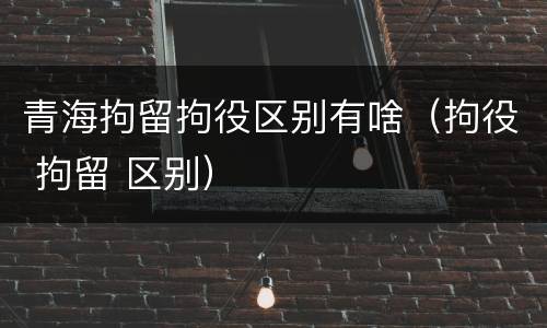 青海拘留拘役区别有啥（拘役 拘留 区别）