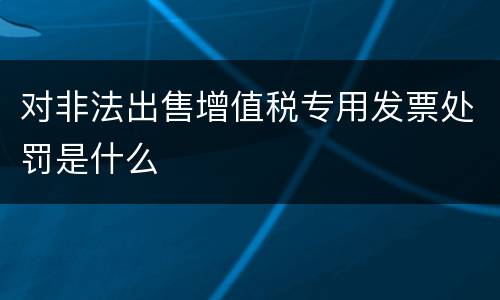 对非法出售增值税专用发票处罚是什么