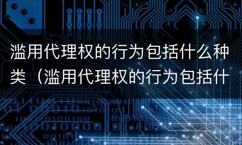 滥用代理权的行为包括什么种类（滥用代理权的行为包括什么种类）