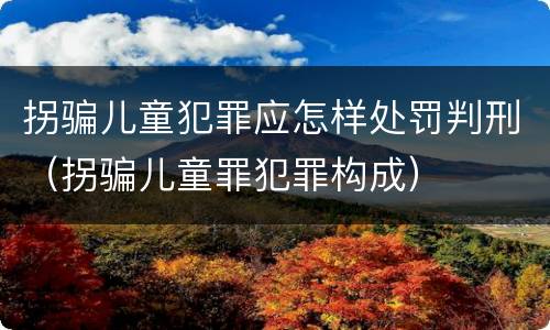 拐骗儿童犯罪应怎样处罚判刑（拐骗儿童罪犯罪构成）