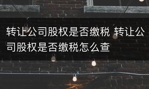 转让公司股权是否缴税 转让公司股权是否缴税怎么查