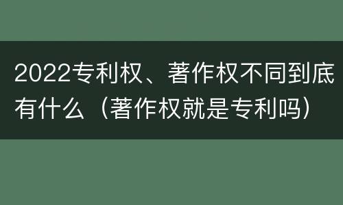 2022专利权、著作权不同到底有什么（著作权就是专利吗）