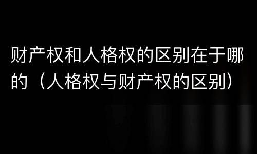 财产权和人格权的区别在于哪的（人格权与财产权的区别）