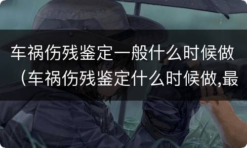 车祸伤残鉴定一般什么时候做（车祸伤残鉴定什么时候做,最佳时间是什么?）