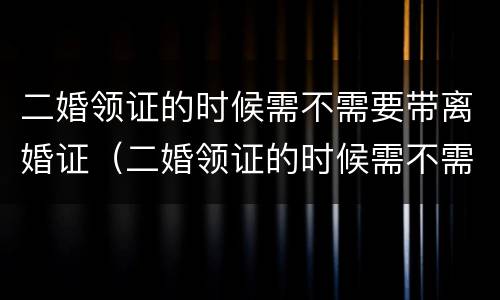 二婚领证的时候需不需要带离婚证（二婚领证的时候需不需要带离婚证呢）