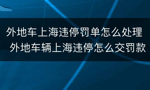 外地车上海违停罚单怎么处理 外地车辆上海违停怎么交罚款