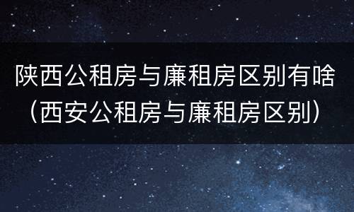 陕西公租房与廉租房区别有啥（西安公租房与廉租房区别）