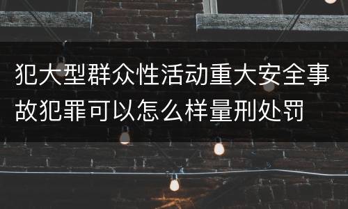 犯大型群众性活动重大安全事故犯罪可以怎么样量刑处罚
