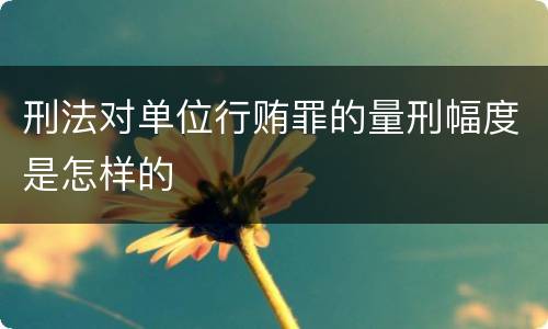 刑法对单位行贿罪的量刑幅度是怎样的