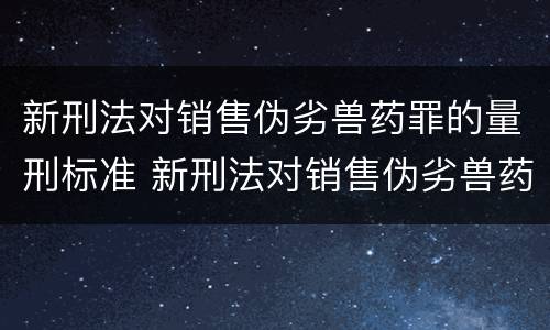 新刑法对销售伪劣兽药罪的量刑标准 新刑法对销售伪劣兽药罪的量刑标准是什么