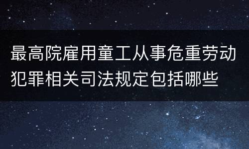 最高院雇用童工从事危重劳动犯罪相关司法规定包括哪些