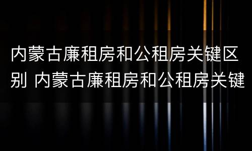 内蒙古廉租房和公租房关键区别 内蒙古廉租房和公租房关键区别是什么