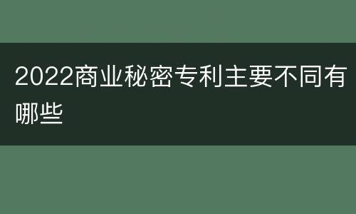 2022商业秘密专利主要不同有哪些