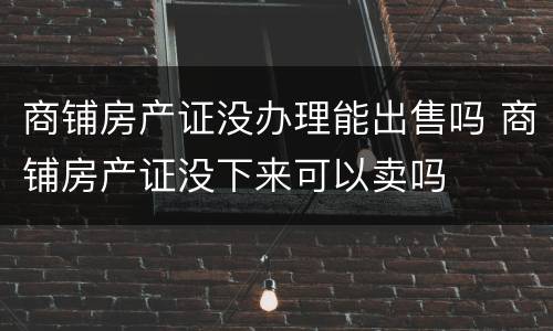 商铺房产证没办理能出售吗 商铺房产证没下来可以卖吗