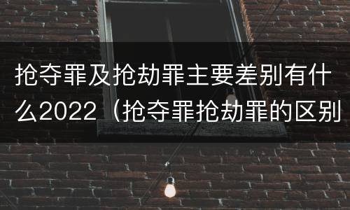 抢夺罪及抢劫罪主要差别有什么2022（抢夺罪抢劫罪的区别）