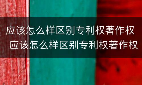 应该怎么样区别专利权著作权 应该怎么样区别专利权著作权的真假