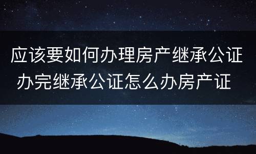应该要如何办理房产继承公证 办完继承公证怎么办房产证