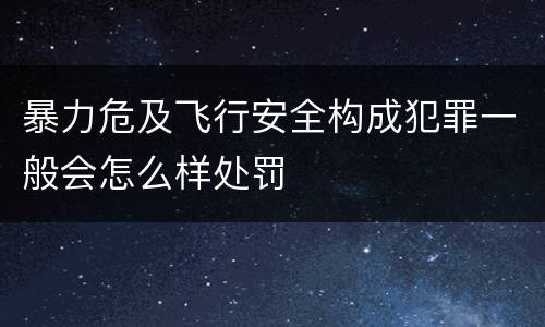 暴力危及飞行安全构成犯罪一般会怎么样处罚
