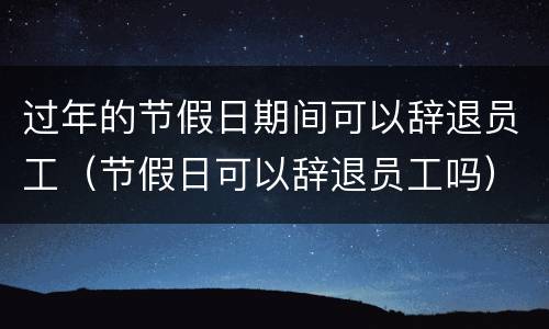 过年的节假日期间可以辞退员工（节假日可以辞退员工吗）