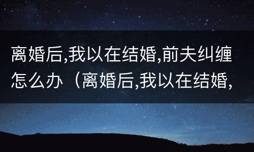 离婚后,我以在结婚,前夫纠缠怎么办（离婚后,我以在结婚,前夫纠缠怎么办啊）