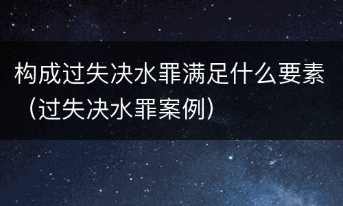 构成过失决水罪满足什么要素（过失决水罪案例）