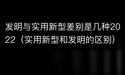 发明与实用新型差别是几种2022（实用新型和发明的区别）