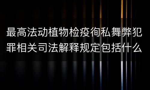 最高法动植物检疫徇私舞弊犯罪相关司法解释规定包括什么主要内容