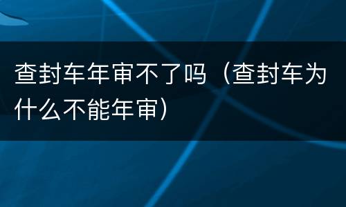 查封车年审不了吗（查封车为什么不能年审）