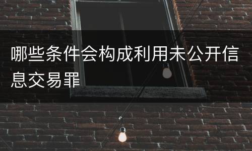 哪些条件会构成利用未公开信息交易罪