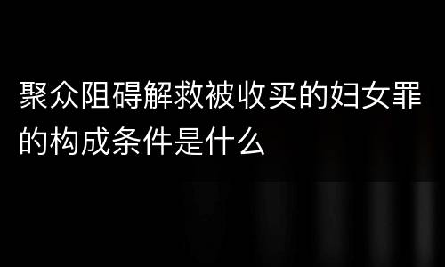 聚众阻碍解救被收买的妇女罪的构成条件是什么