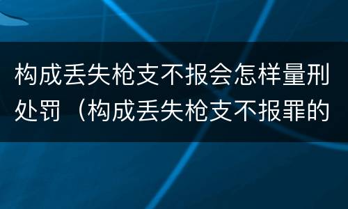 构成丢失枪支不报会怎样量刑处罚（构成丢失枪支不报罪的行为）