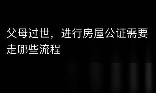 父母过世，进行房屋公证需要走哪些流程