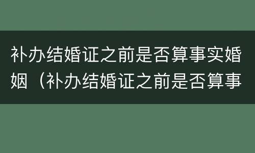 补办结婚证之前是否算事实婚姻（补办结婚证之前是否算事实婚姻状况）