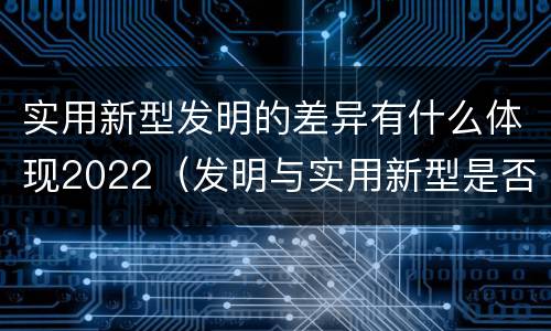实用新型发明的差异有什么体现2022（发明与实用新型是否具有实用性）