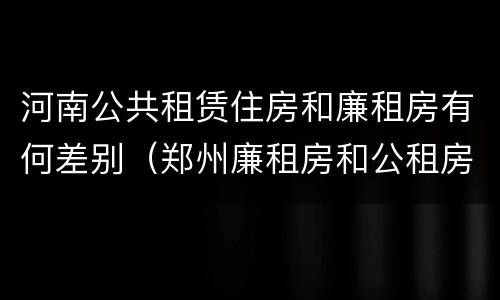 河南公共租赁住房和廉租房有何差别（郑州廉租房和公租房的区别）