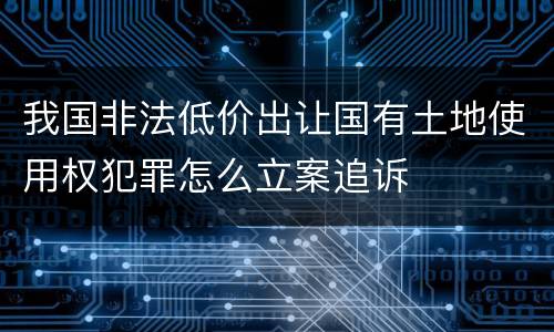 我国非法低价出让国有土地使用权犯罪怎么立案追诉