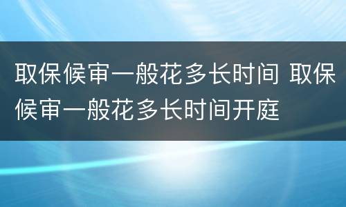 取保候审一般花多长时间 取保候审一般花多长时间开庭
