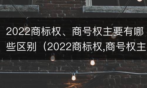 2022商标权、商号权主要有哪些区别（2022商标权,商号权主要有哪些区别呢）