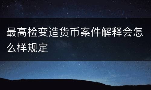 最高检变造货币案件解释会怎么样规定