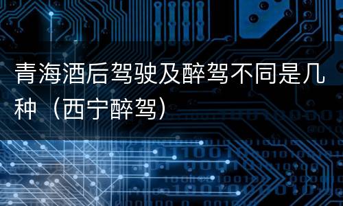 青海酒后驾驶及醉驾不同是几种（西宁醉驾）