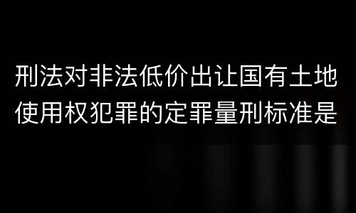 刑法对非法低价出让国有土地使用权犯罪的定罪量刑标准是什么样的