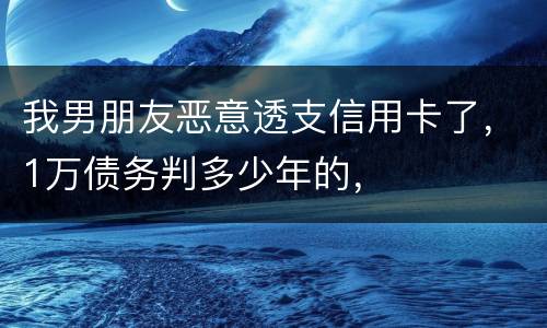 我男朋友恶意透支信用卡了，1万债务判多少年的，
