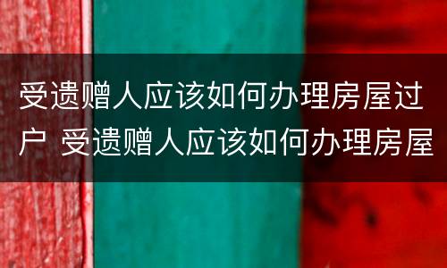 受遗赠人应该如何办理房屋过户 受遗赠人应该如何办理房屋过户手续