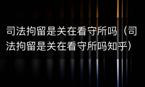 司法拘留是关在看守所吗（司法拘留是关在看守所吗知乎）