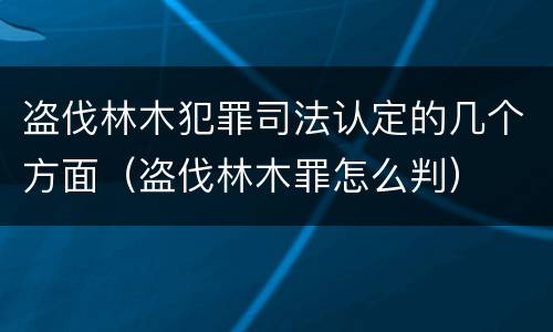 盗伐林木犯罪司法认定的几个方面（盗伐林木罪怎么判）